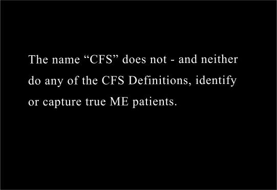  The name “CFS” does not - and neither
do any of the CFS Definitions, identify 
or capture true ME patients.
