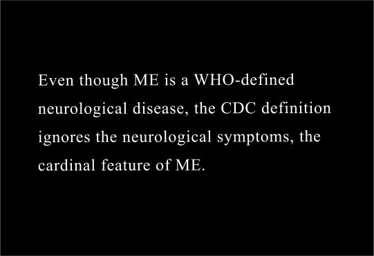 Even though “ME”is a World Health Organization-defined   serious neurological disease,  the CDC definition ignores the   neurological symptoms; the cardinal feature of ME . 
