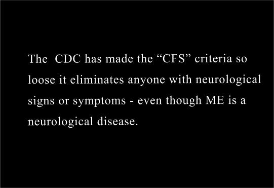 The  CDC has  made the CFS criteria so loose that it eliminates anyone with any neurological signs or symptoms - even though  ME is a neurological disease. 